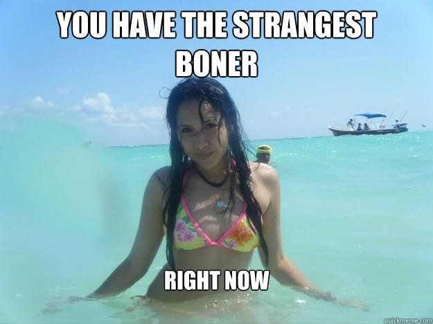 You have the strangest 
boner Right now  Strangest boner