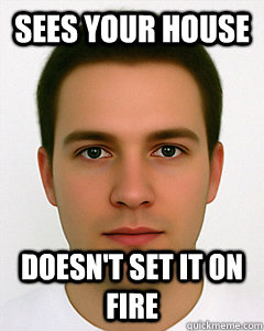 Sees your house Doesn't set it on fire  