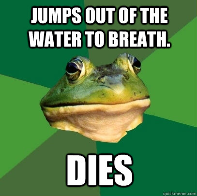 Jumps out of the water to breath. Dies  Foul Bachelor Frog
