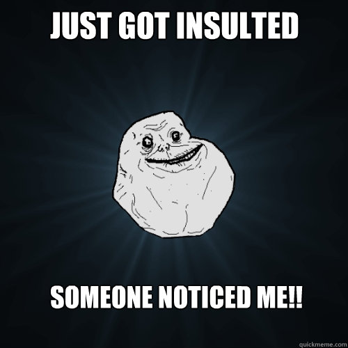 Just got insulted Someone noticed me!!  Forever Alone