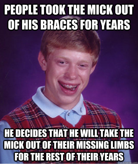 people took the mick out of his braces for years he decides that he will take the mick out of their missing limbs for the rest of their years  Bad Luck Brian