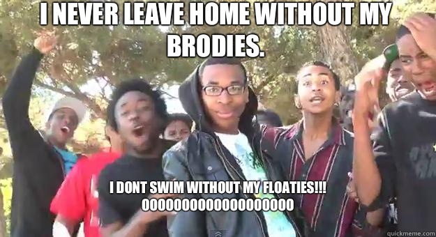 I never leave home without my brodies. I DONT SWIM WITHOUT MY FLOATIES!!! 
       OOOOOOOOOOOOOOOOOOO
  Supa Hot Fire