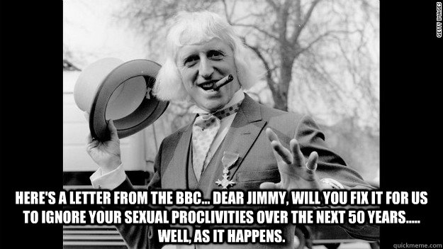 here's a letter from the bbc... Dear Jimmy, will you fix it for us to ignore your sexual proclivities over the next 50 years..... well, as it happens.  Jimmy Savile