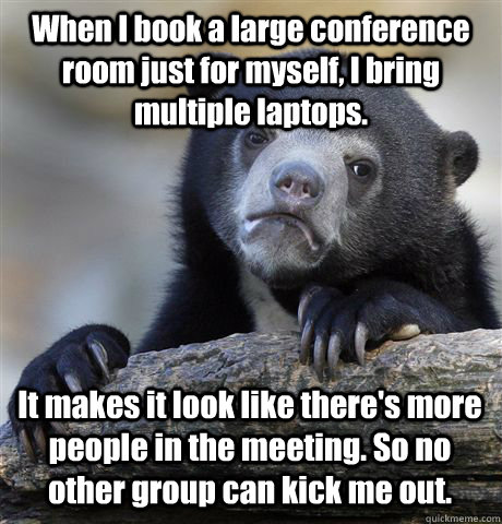 When I book a large conference room just for myself, I bring multiple laptops.  It makes it look like there's more people in the meeting. So no other group can kick me out. - When I book a large conference room just for myself, I bring multiple laptops.  It makes it look like there's more people in the meeting. So no other group can kick me out.  Confession Bear