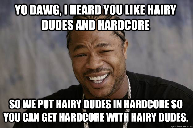 Yo dawg, I heard you like hairy dudes and hardcore so we put hairy dudes in hardcore so you can get hardcore with hairy dudes.  Xzibit meme