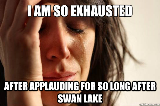 I am so exhausted After applauding for so long after Swan lake  First World Problems