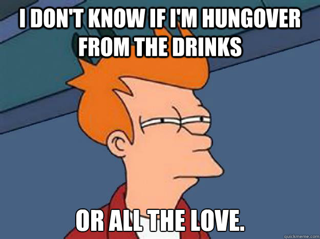I don't know if I'm hungover from the drinks or all the love.  Unsure Fry