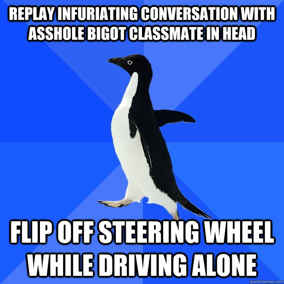 replay infuriating conversation with asshole bigot classmate in head flip off steering wheel while driving alone  Socially Awkward Penguin