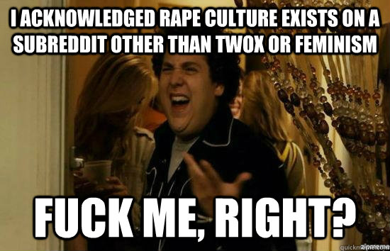 I acknowledged rape culture exists on a subreddit other than TwoX or Feminism fuck me, right?  fuckmeright