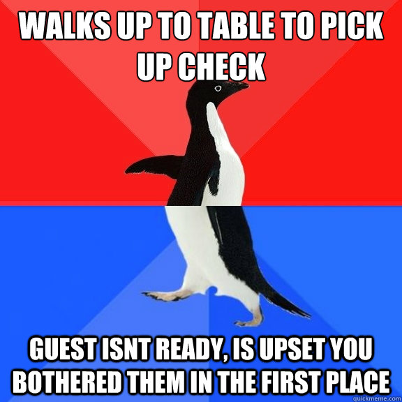 walks up to table to pick up check Guest isnt ready, is upset you bothered them in the first place  Socially Awksome Penguin