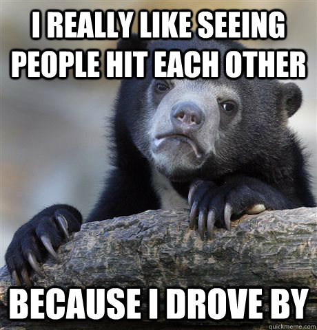 I really like seeing people hit each other Because I drove by  Confession Bear