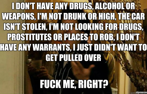 i don't have any drugs, alcohol or weapons, i'm not drunk or high, the car isn't stolen, i'm not looking for drugs, prostitutes or places to rob, I don't have any warrants, I just didn't want to get pulled over  FUCK ME, RIGHT?  fuck me right