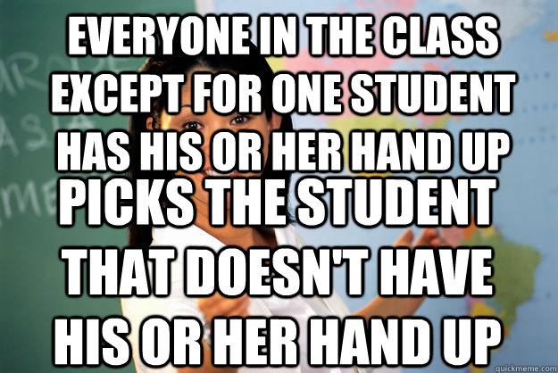 Everyone in the class except for one student has his or her hand up Picks the student that doesn't have his or her hand up  Unhelpful High School Teacher