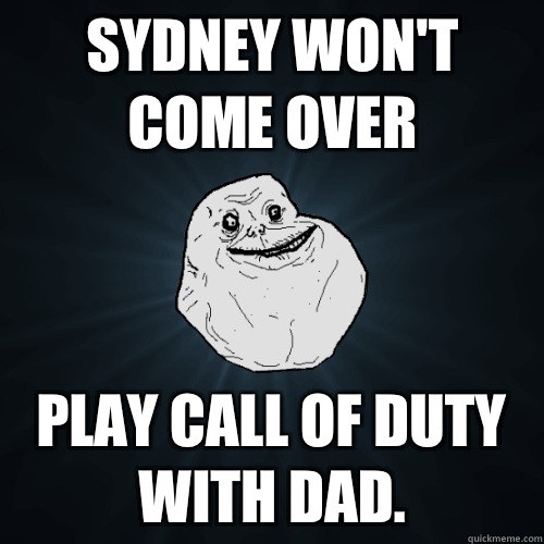 Sydney won't come over Play call of duty with dad.   Forever Alone
