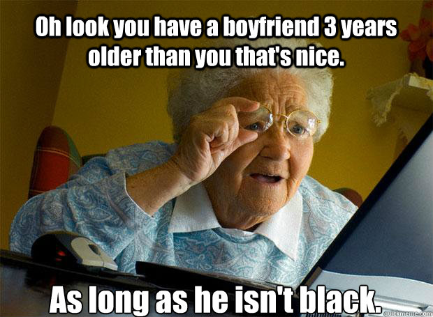 Oh look you have a boyfriend 3 years older than you that's nice. As long as he isn't black.    Grandma finds the Internet