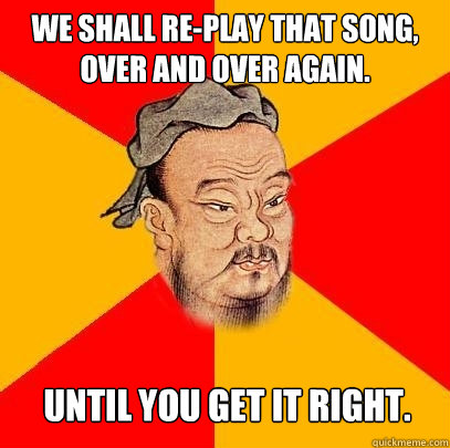we shall re-play that song, over and over again. until you get it right.  Confucius says