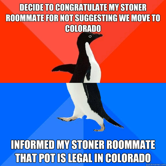 Decide to congratulate my stoner roommate for not suggesting we move to Colorado Informed my stoner roommate that pot is legal in Colorado  Socially Awesome Awkward Penguin