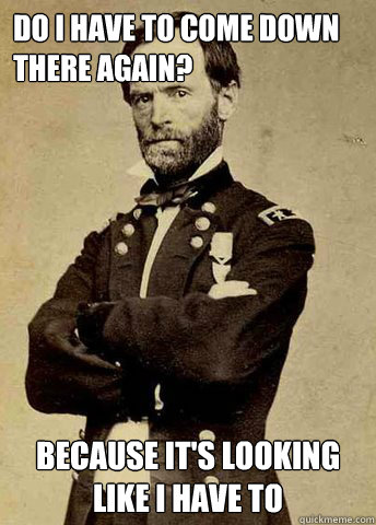 Do I have to come down there again? Because it's looking like I have to  General Sherman