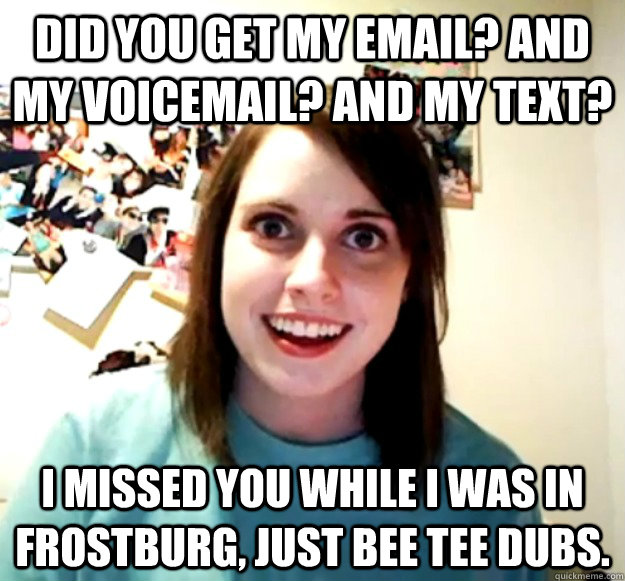 Did you get my email? And my voicemail? And my text? I missed you while I was in Frostburg, just bee tee dubs.  Overly Attached Girlfriend