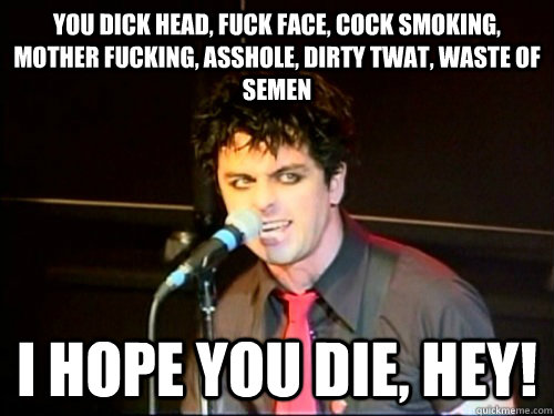 You dick head, fuck face, cock smoking, mother fucking, asshole, dirty twat, waste of semen I hope you die, hey!  - You dick head, fuck face, cock smoking, mother fucking, asshole, dirty twat, waste of semen I hope you die, hey!   Platypus I Hate You