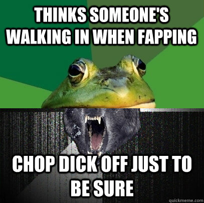 Thinks Someone's walking in when fapping Chop dick off just to be sure  
