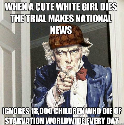 When a cute white girl dies the trial makes national news ignores 18,000 children who die of starvation worldwide every day   Scumbag Uncle Sam