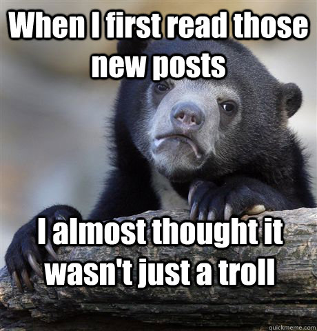 When I first read those new posts I almost thought it wasn't just a troll  Confession Bear