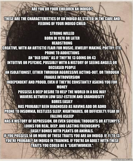 Are you or your children an indigo?
These are the characteristics of an indigo as stated in The Care and Feeding of Your Indigo Child:
Strong willed
Born in 1978 or later
Headstrong
Creative, with an artistic flair for music, jewelry making, poetry, etc - Are you or your children an indigo?
These are the characteristics of an indigo as stated in The Care and Feeding of Your Indigo Child:
Strong willed
Born in 1978 or later
Headstrong
Creative, with an artistic flair for music, jewelry making, poetry, etc indigo