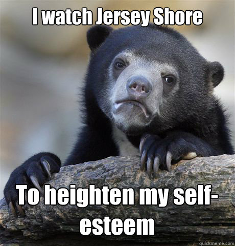 I watch Jersey Shore To heighten my self-esteem - I watch Jersey Shore To heighten my self-esteem  Confession Bear