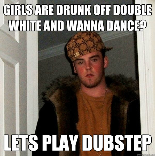 Girls are drunk off double white and wanna dance? Lets play dubstep  Scumbag Steve