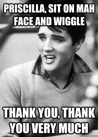 Priscilla, sit on mah face and wiggle Thank you, thank you very much - Priscilla, sit on mah face and wiggle Thank you, thank you very much  elvis presley