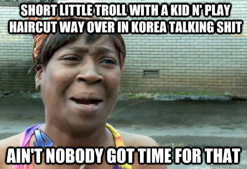 SHORT LITTLE TROLL with a kid n' play haircut way over IN KOREA talking shit Ain't Nobody Got Time for that  aintnobody