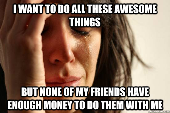 I want to do all these awesome things but none of my friends have enough money to do them with me   First World Problems