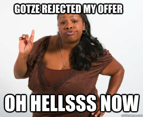 Gotze rejected my offer oh hellsss now  Oh hell no