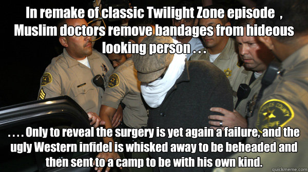 In remake of classic Twilight Zone episode  , Muslim doctors remove bandages from hideous looking person . . . . . . . Only to reveal the surgery is yet again a failure, and the ugly Western infidel is whisked away to be beheaded and then sent to a camp t - In remake of classic Twilight Zone episode  , Muslim doctors remove bandages from hideous looking person . . . . . . . Only to reveal the surgery is yet again a failure, and the ugly Western infidel is whisked away to be beheaded and then sent to a camp t  Defend the Constitution