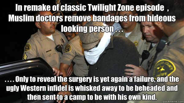 In remake of classic Twilight Zone episode  , Muslim doctors remove bandages from hideous looking person . . . . . . . Only to reveal the surgery is yet again a failure, and the ugly Western infidel is whisked away to be beheaded and then sent to a camp t  Defend the Constitution