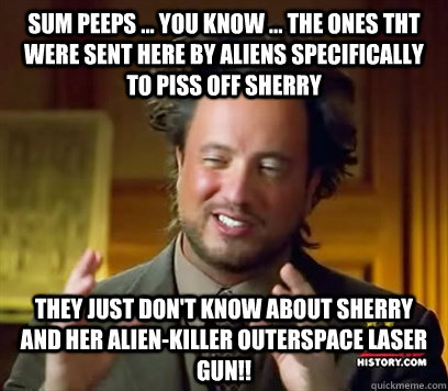 sum peeps ... you know ... the ones tht were sent here by aliens SPECIFICALLY to piss off Sherry They just don't know about Sherry and her alien-killer outerspace laser gun!!  Ancient Aliens Meme Plague