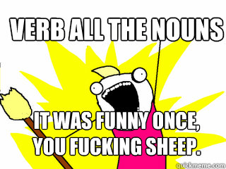 VERB ALL THE NOUNS IT WAS FUNNY ONCE, YOU FUCKING SHEEP.  All The Things