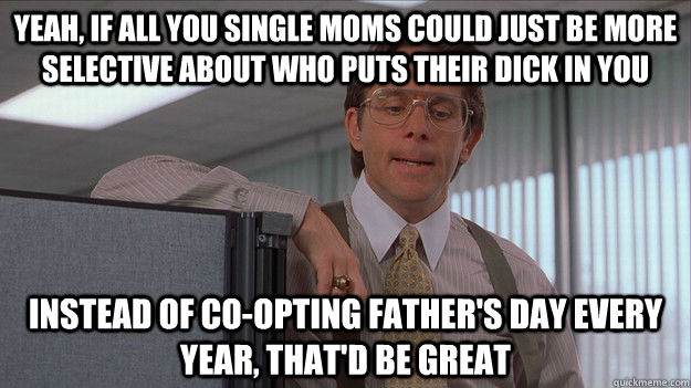 Yeah, if all you single moms could just be more selective about who puts their dick in you Instead of co-opting father's day every year, that'd be great  