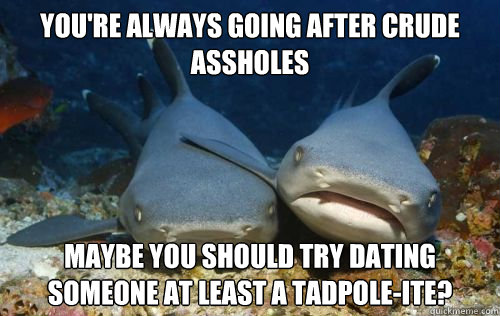 You're always going after crude assholes Maybe you should try dating someone at least a tadpole-ite?  Compassionate Shark Friend