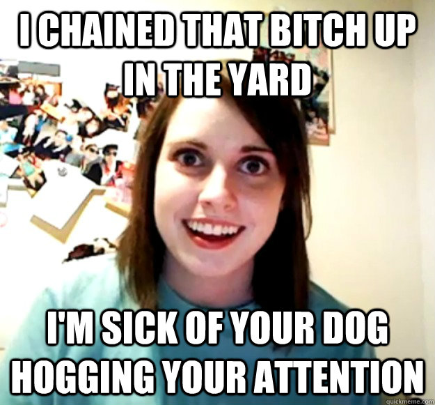I chained that bitch up in the yard I'm sick of your dog hogging your attention  Overly Attached Girlfriend