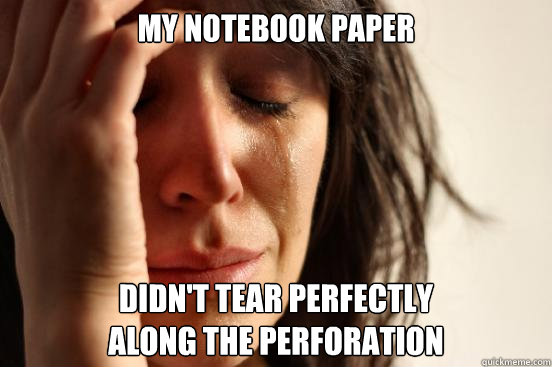 My notebook paper Didn't tear perfectly 
along the perforation  First World Problems