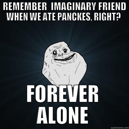  REMEMBER  IMAGINARY FRIEND WHEN WE ATE PANCKES, RIGHT? FOREVER ALONE Forever Alone