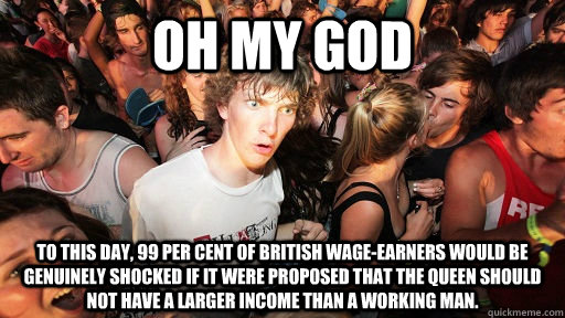 Oh my god To this day, 99 per cent of British wage-earners would be genuinely shocked if it were proposed that the Queen should not have a larger income than a working man.  Sudden Clarity Clarence