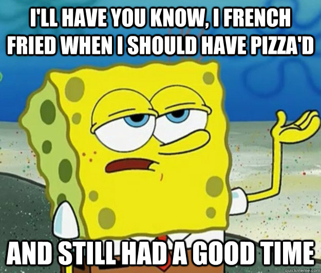 I'll have you know, I french fried when i should have pizza'd and still had a good time - I'll have you know, I french fried when i should have pizza'd and still had a good time  Tough Spongebob