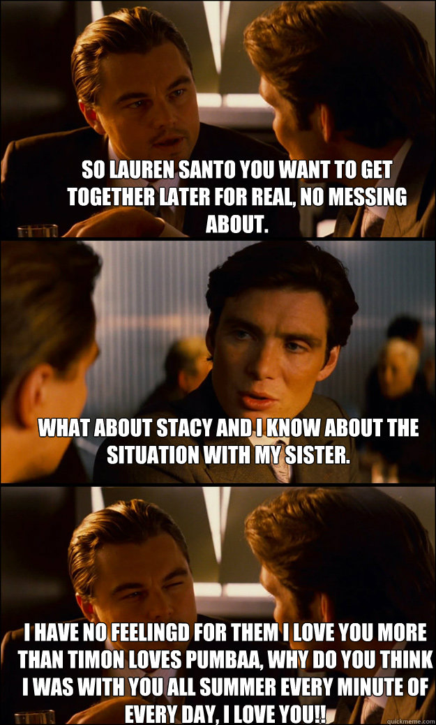 So lauren santo you want to get together later for real, no messing about. what about stacy and i know about the situation with my sister. I have no feelingd for them i love you more than timon loves pumbaa, why do you think i was with you all summer ever - So lauren santo you want to get together later for real, no messing about. what about stacy and i know about the situation with my sister. I have no feelingd for them i love you more than timon loves pumbaa, why do you think i was with you all summer ever  Inception