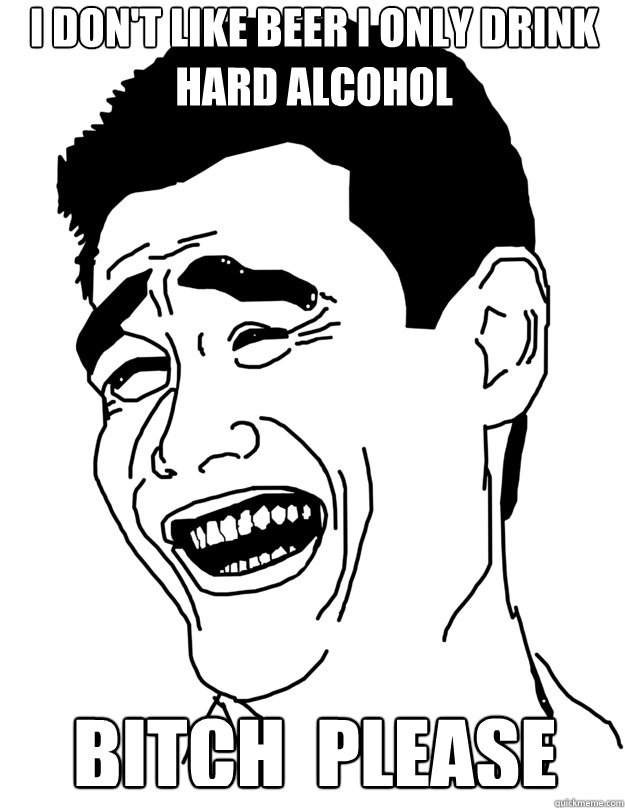 BITCH  PLEASE I don't like beer I only drink hard alcohol  Bitch please