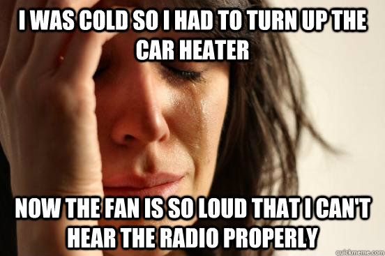 I was cold so I had to turn up the car heater now the fan is so loud that I can't hear the radio properly  First World Problems