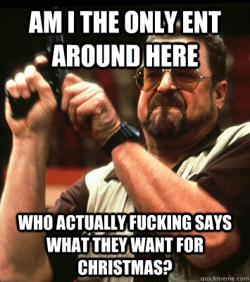 AM i the only ent around here who actually fucking says what they want for christmas?  Walter Sobchak Approves this Message