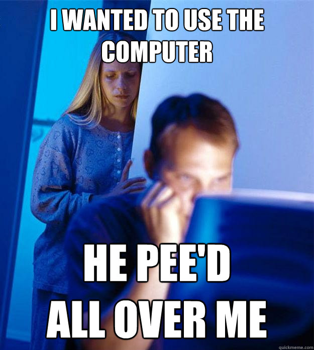 I wanted to use the computer HE PEE'D 
ALL OVER ME  Redditors Wife
